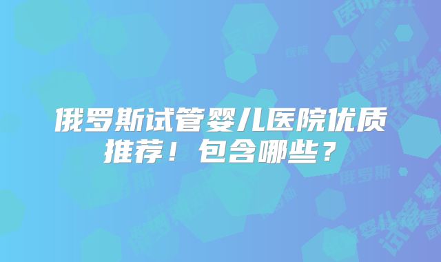 俄罗斯试管婴儿医院优质推荐！包含哪些？