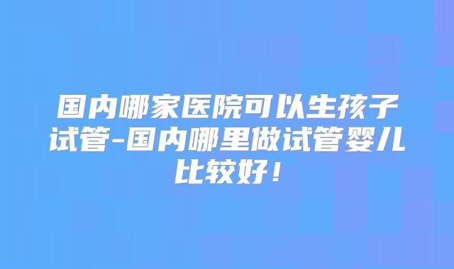 国内哪家医院可以生孩子试管-国内哪里做试管婴儿比较好！