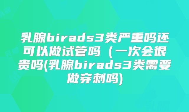 乳腺birads3类严重吗还可以做试管吗(一次会很贵吗(乳腺birads3类需要做穿刺吗)