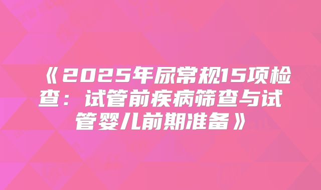 《2025年尿常规15项检查：试管前疾病筛查与试管婴儿前期准备》