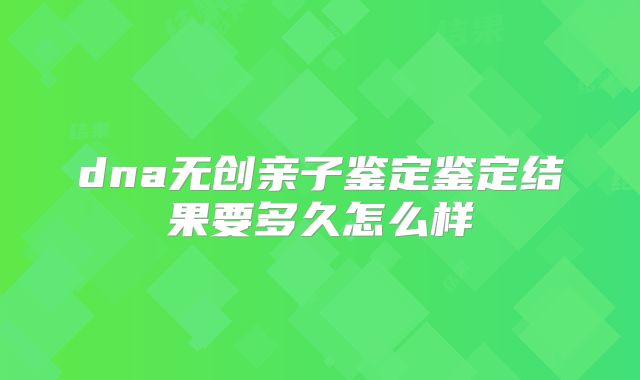 dna无创亲子鉴定鉴定结果要多久怎么样