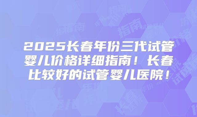 2025长春年份三代试管婴儿价格详细指南！长春比较好的试管婴儿医院！