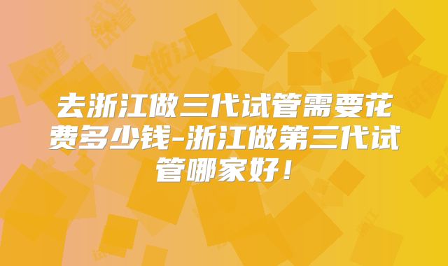 去浙江做三代试管需要花费多少钱-浙江做第三代试管哪家好！