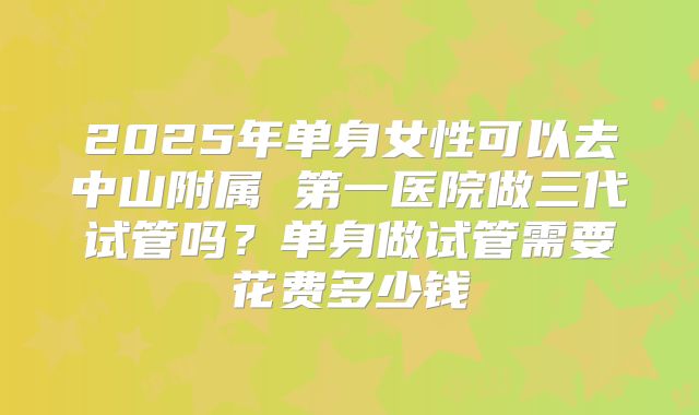 2025年单身女性可以去中山附属 第一医院做三代试管吗？单身做试管需要花费多少钱