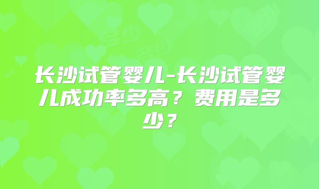 长沙试管婴儿-长沙试管婴儿成功率多高？费用是多少？