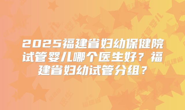 2025福建省妇幼保健院试管婴儿哪个医生好？福建省妇幼试管分组？