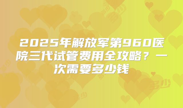 2025年解放军第960医院三代试管费用全攻略？一次需要多少钱