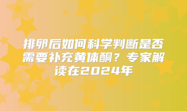 排卵后如何科学判断是否需要补充黄体酮？专家解读在2024年