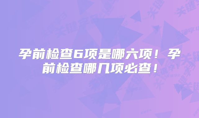 孕前检查6项是哪六项！孕前检查哪几项必查！