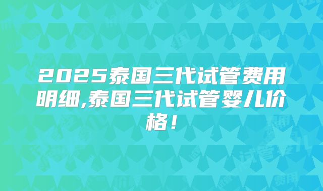 2025泰国三代试管费用明细,泰国三代试管婴儿价格！