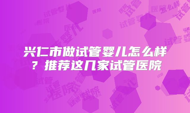 兴仁市做试管婴儿怎么样?推荐这几家试管医院