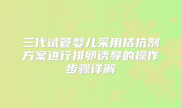 三代试管婴儿采用拮抗剂方案进行排卵诱导的操作步骤详解