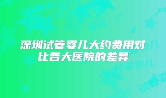 深圳试管婴儿大约费用对比各大医院的差异