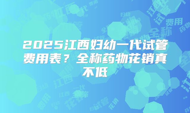 2025江西妇幼一代试管费用表?全称药物花销真不低