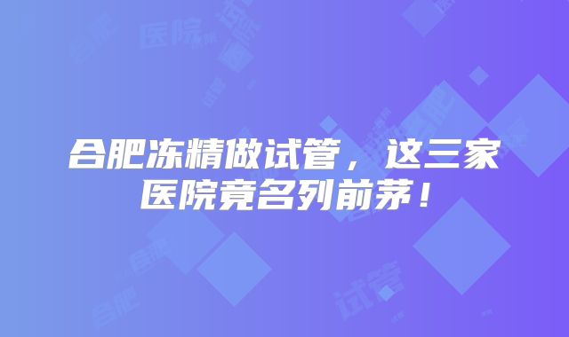 合肥冻精做试管，这三家医院竟名列前茅！