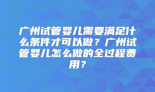 广州试管婴儿需要满足什么条件才可以做？广州试管婴儿怎么做的全过程费用？