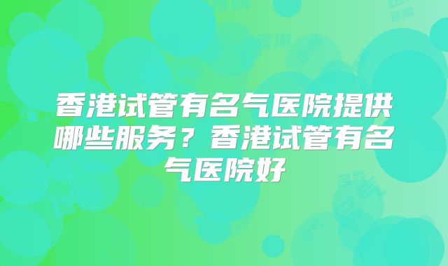 香港试管有名气医院提供哪些服务？香港试管有名气医院好