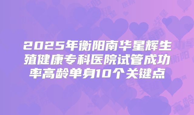 2025年衡阳南华星辉生殖健康专科医院试管成功率高龄单身10个关键点