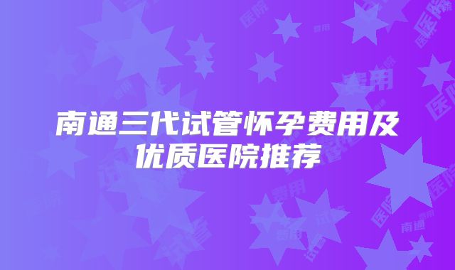 南通三代试管怀孕费用及优质医院推荐