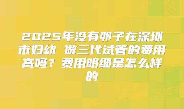 2025年没有卵子在深圳市妇幼 做三代试管的费用高吗？费用明细是怎么样的