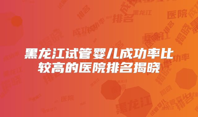 黑龙江试管婴儿成功率比较高的医院排名揭晓