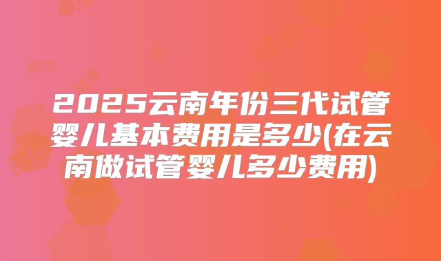 2025云南年份三代试管婴儿基本费用是多少(在云南做试管婴儿多少费用)