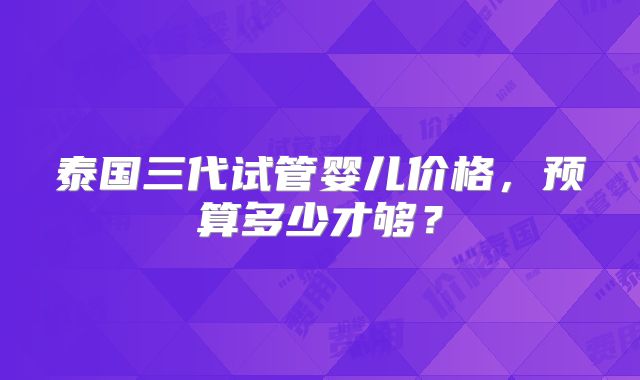 泰国三代试管婴儿价格,预算多少才够?