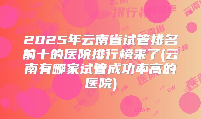 2025年云南省试管排名前十的医院排行榜来了(云南有哪家试管成功率高的医院)