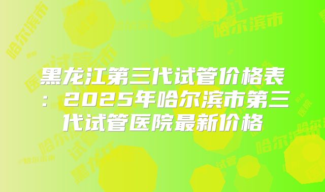 黑龙江第三代试管价格表:2025年哈尔滨市第三代试管医院最新价格