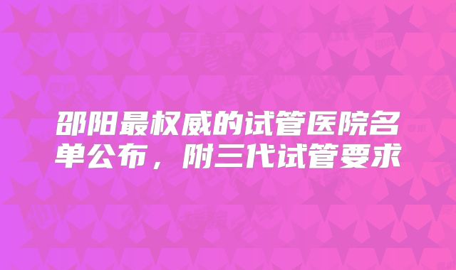 邵阳最权威的试管医院名单公布，附三代试管要求