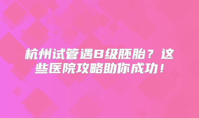 杭州试管遇B级胚胎?这些医院攻略助你成功!