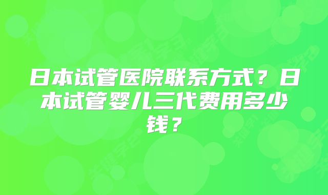 日本试管医院联系方式？日本试管婴儿三代费用多少钱？