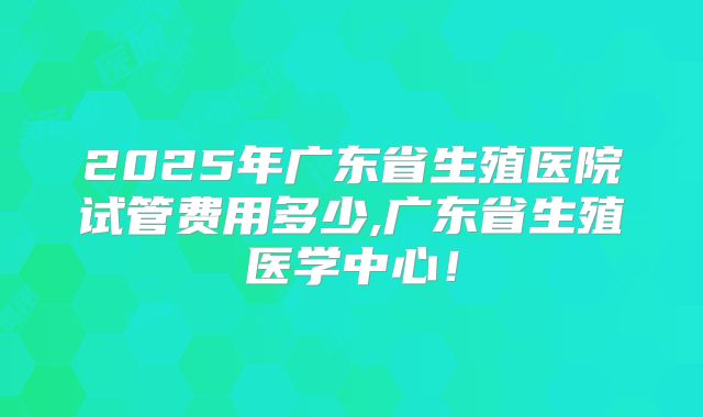 2025年广东省生殖医院试管费用多少,广东省生殖医学中心！