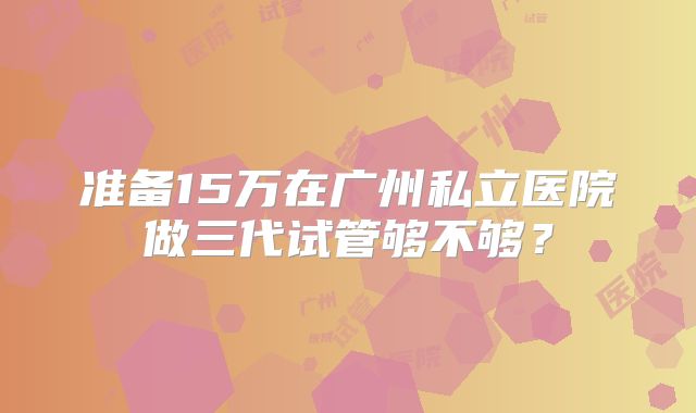 准备15万在广州私立医院做三代试管够不够？