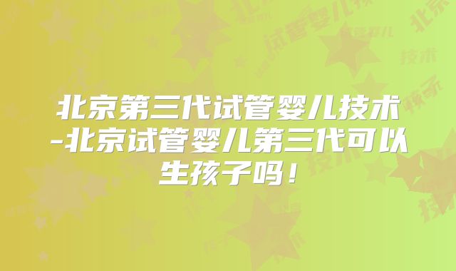 北京第三代试管婴儿技术-北京试管婴儿第三代可以生孩子吗!
