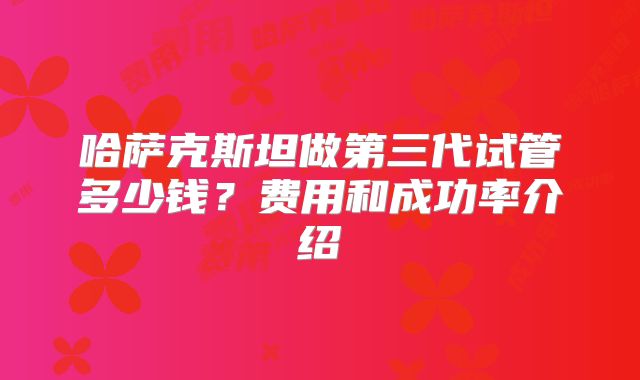 哈萨克斯坦做第三代试管多少钱?费用和成功率介绍