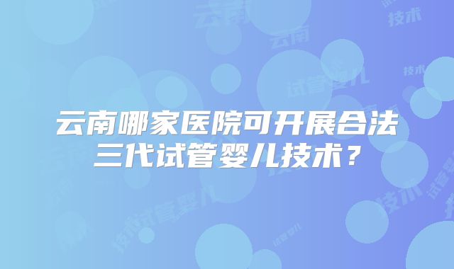 云南哪家医院可开展合法三代试管婴儿技术？