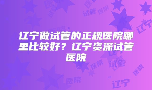 辽宁做试管的正规医院哪里比较好？辽宁资深试管医院