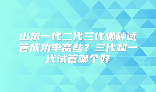 山东一代二代三代哪种试管成功率高些？三代和一代试管哪个好
