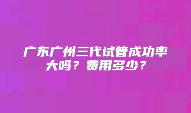 广东广州三代试管成功率大吗?费用多少?