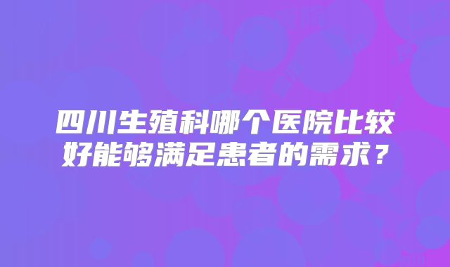 四川生殖科哪个医院比较好能够满足患者的需求？