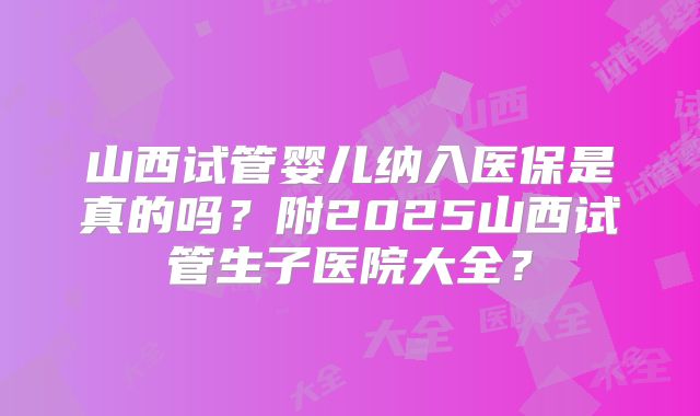 山西试管婴儿纳入医保是真的吗？附2025山西试管生子医院大全？
