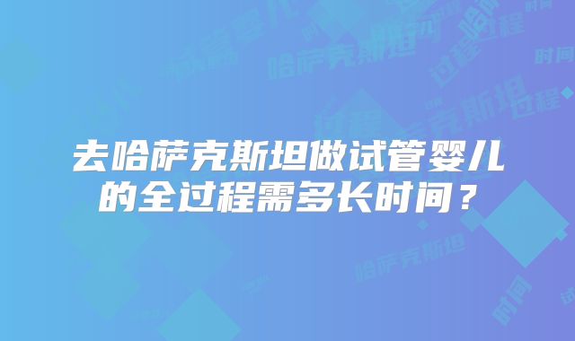 去哈萨克斯坦做试管婴儿的全过程需多长时间？