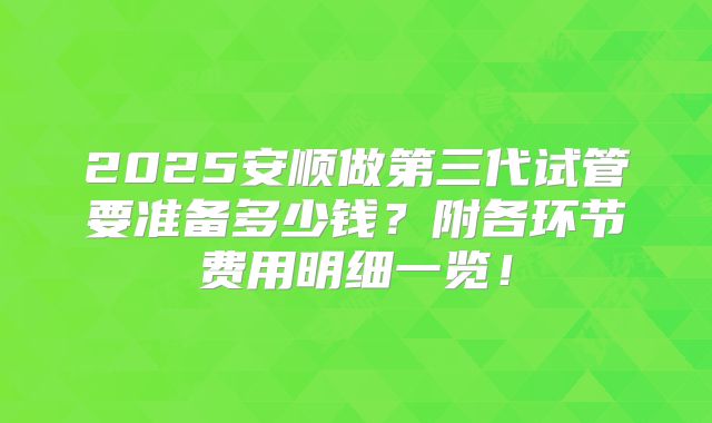 2025安顺做第三代试管要准备多少钱？附各环节费用明细一览！
