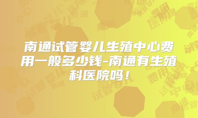南通试管婴儿生殖中心费用一般多少钱-南通有生殖科医院吗!