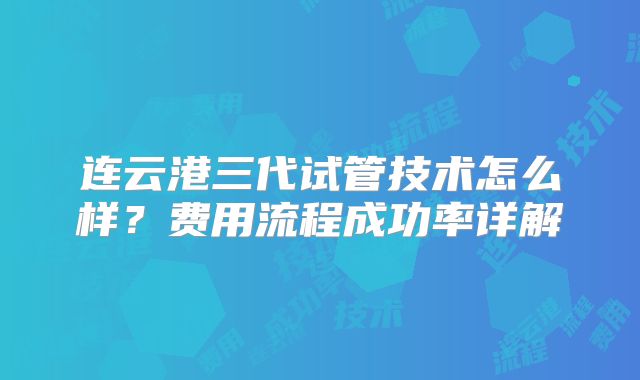 连云港三代试管技术怎么样？费用流程成功率详解