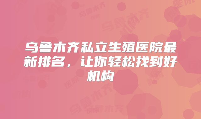 乌鲁木齐私立生殖医院最新排名,让你轻松找到好机构