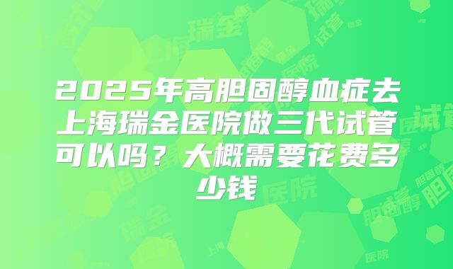2025年高胆固醇血症去上海瑞金医院做三代试管可以吗?大概需要花费多少钱