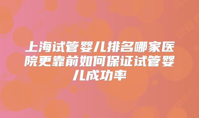 上海试管婴儿排名哪家医院更靠前如何保证试管婴儿成功率