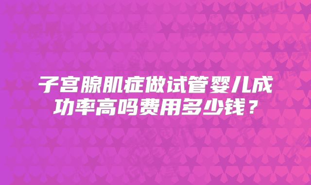子宫腺肌症做试管婴儿成功率高吗费用多少钱？